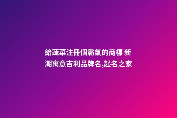 給蔬菜注冊個霸氣的商標 新潮寓意吉利品牌名,起名之家